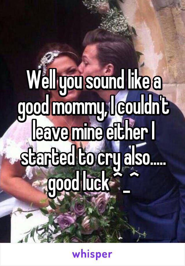 Well you sound like a good mommy, I couldn't leave mine either I started to cry also..... good luck ^_^