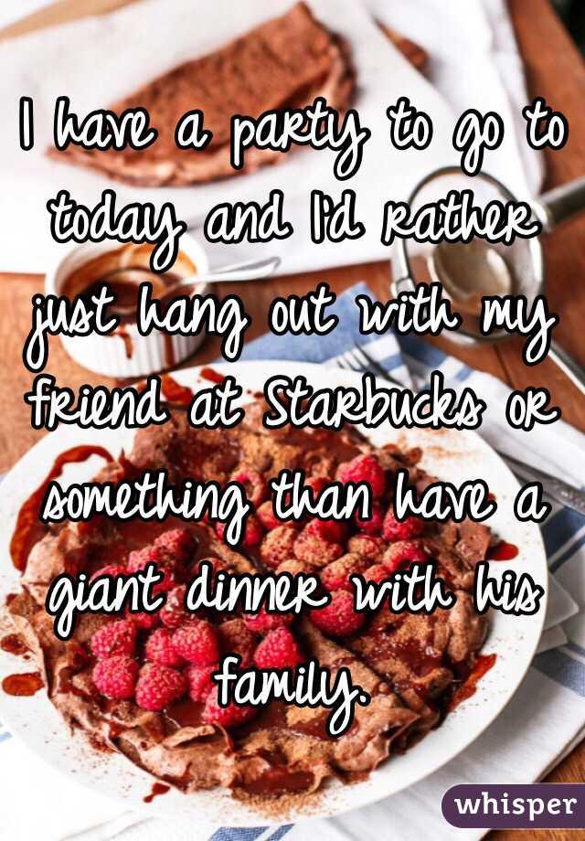 I have a party to go to today and I'd rather just hang out with my friend at Starbucks or something than have a giant dinner with his family.