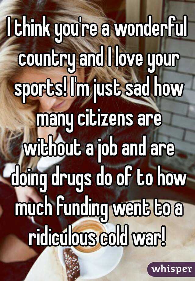 I think you're a wonderful country and I love your sports! I'm just sad how many citizens are without a job and are doing drugs do of to how much funding went to a ridiculous cold war! 