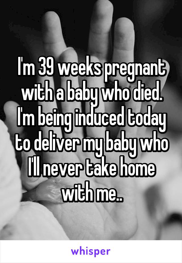 I'm 39 weeks pregnant with a baby who died. I'm being induced today to deliver my baby who I'll never take home with me..