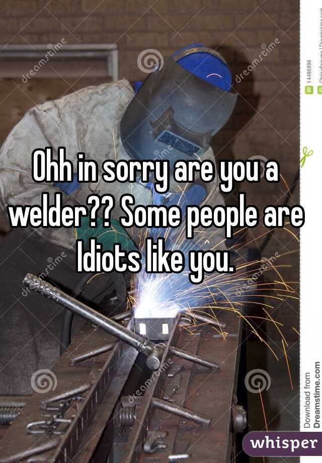 Ohh in sorry are you a welder?? Some people are Idiots like you. 