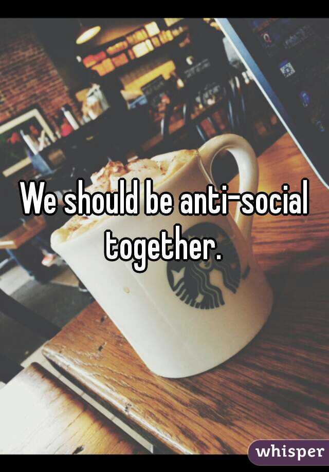 We should be anti-social together. 
