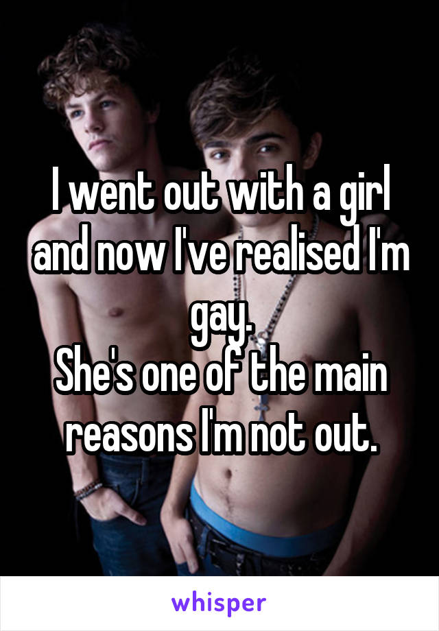I went out with a girl and now I've realised I'm gay.
She's one of the main reasons I'm not out.