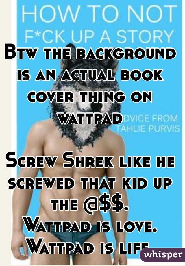 Btw the background is an actual book cover thing on wattpad 

Screw Shrek like he screwed that kid up the @$$.
  Wattpad is love.
Wattpad is life.