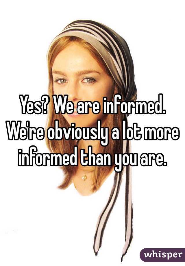 Yes? We are informed. We're obviously a lot more informed than you are.