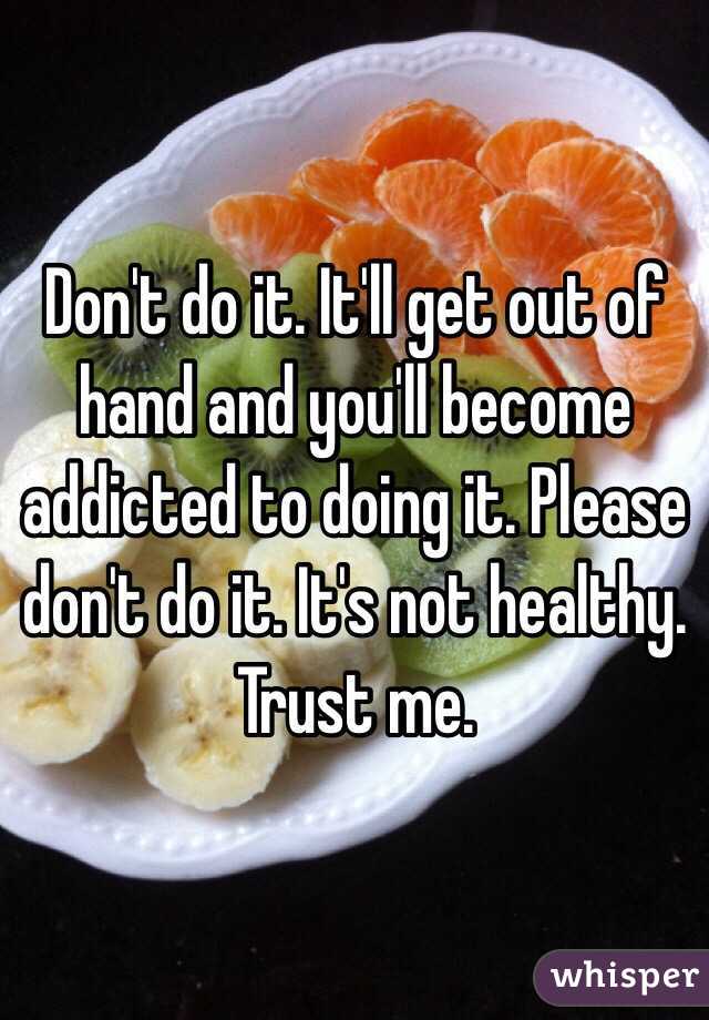 Don't do it. It'll get out of hand and you'll become addicted to doing it. Please don't do it. It's not healthy. Trust me.