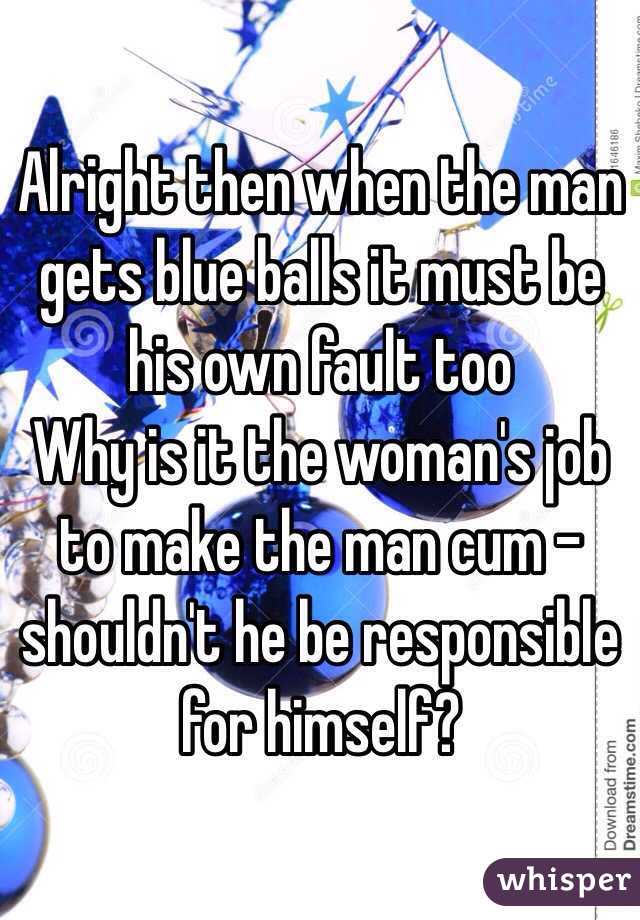 Alright then when the man gets blue balls it must be his own fault too
Why is it the woman's job to make the man cum - shouldn't he be responsible for himself?