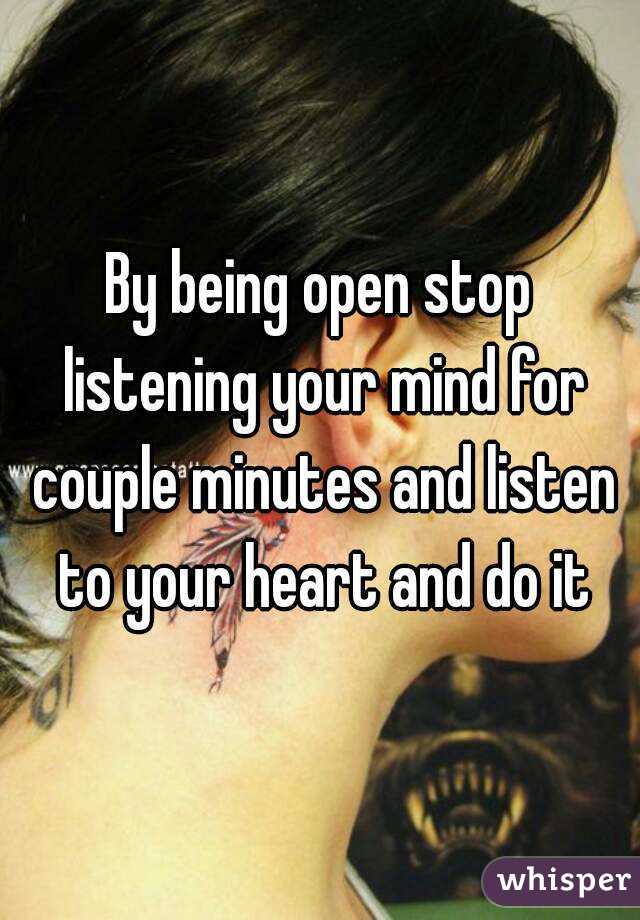 By being open stop listening your mind for couple minutes and listen to your heart and do it