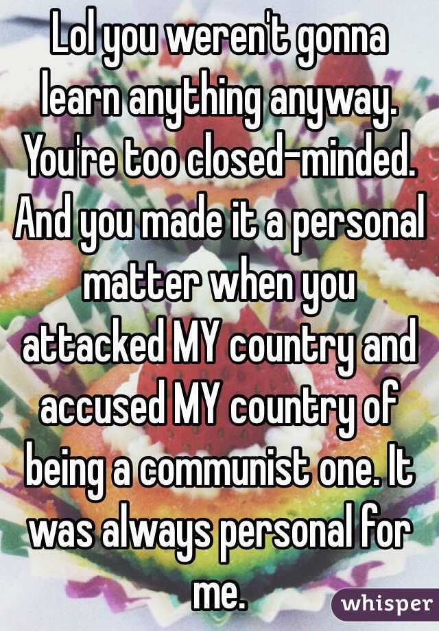 Lol you weren't gonna learn anything anyway. You're too closed-minded. And you made it a personal matter when you attacked MY country and accused MY country of being a communist one. It was always personal for me.