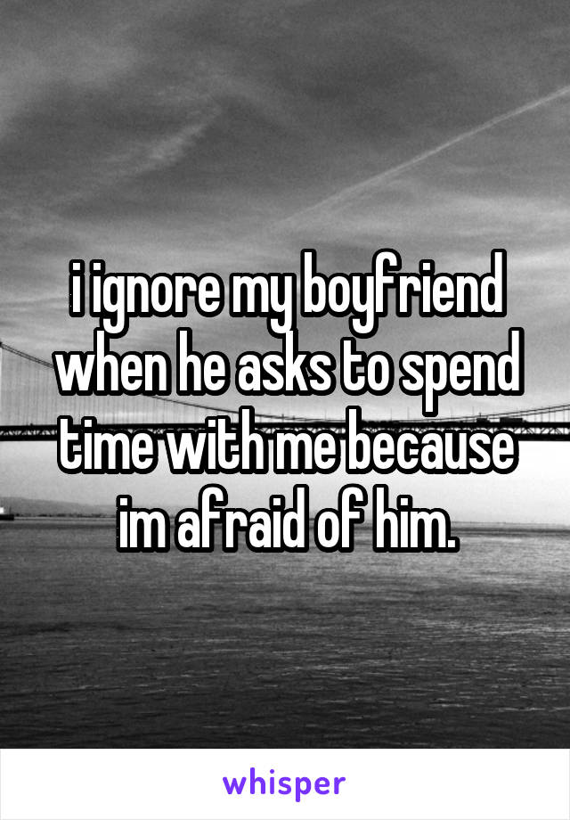 i ignore my boyfriend when he asks to spend time with me because im afraid of him.