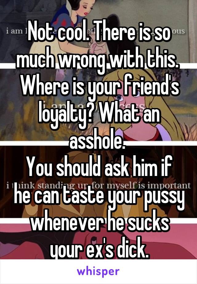 Not cool. There is so much wrong with this. 
Where is your friend's loyalty? What an asshole. 
You should ask him if he can taste your pussy whenever he sucks your ex's dick.