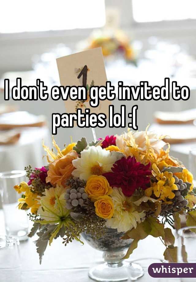 I don't even get invited to parties lol :( 
