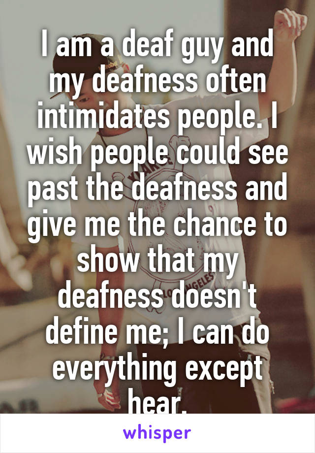 I am a deaf guy and my deafness often intimidates people. I wish people could see past the deafness and give me the chance to show that my deafness doesn't define me; I can do everything except hear.