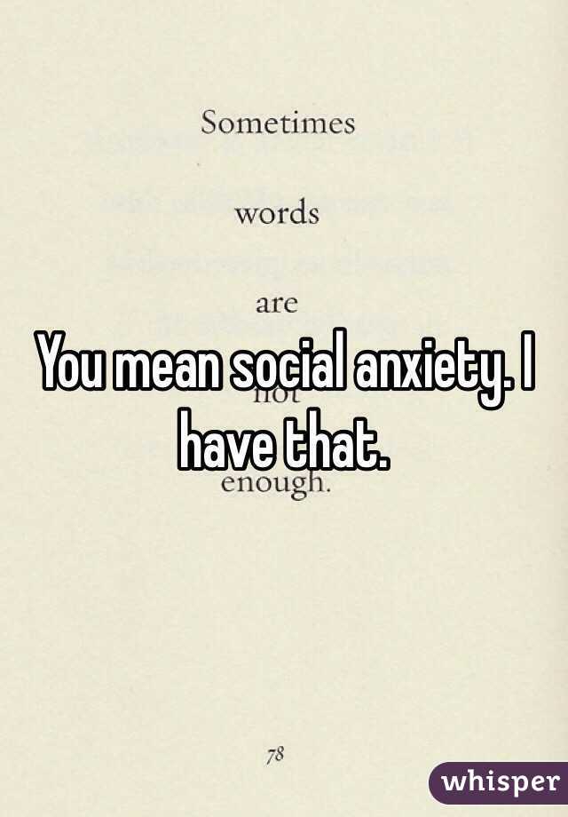 You mean social anxiety. I have that.