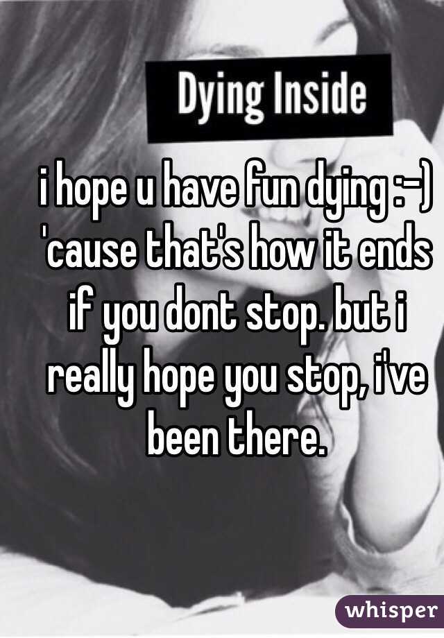 i hope u have fun dying :-) 'cause that's how it ends if you dont stop. but i really hope you stop, i've been there.