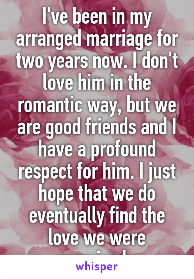 I've been in my arranged marriage for two years now. I don't love him in the romantic way, but we are good friends and I have a profound respect for him. I just hope that we do eventually find the love we were promised. 