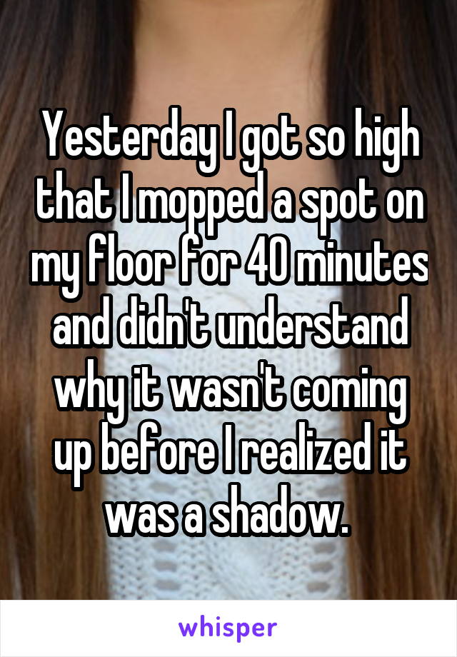 Yesterday I got so high that I mopped a spot on my floor for 40 minutes and didn't understand why it wasn't coming up before I realized it was a shadow. 