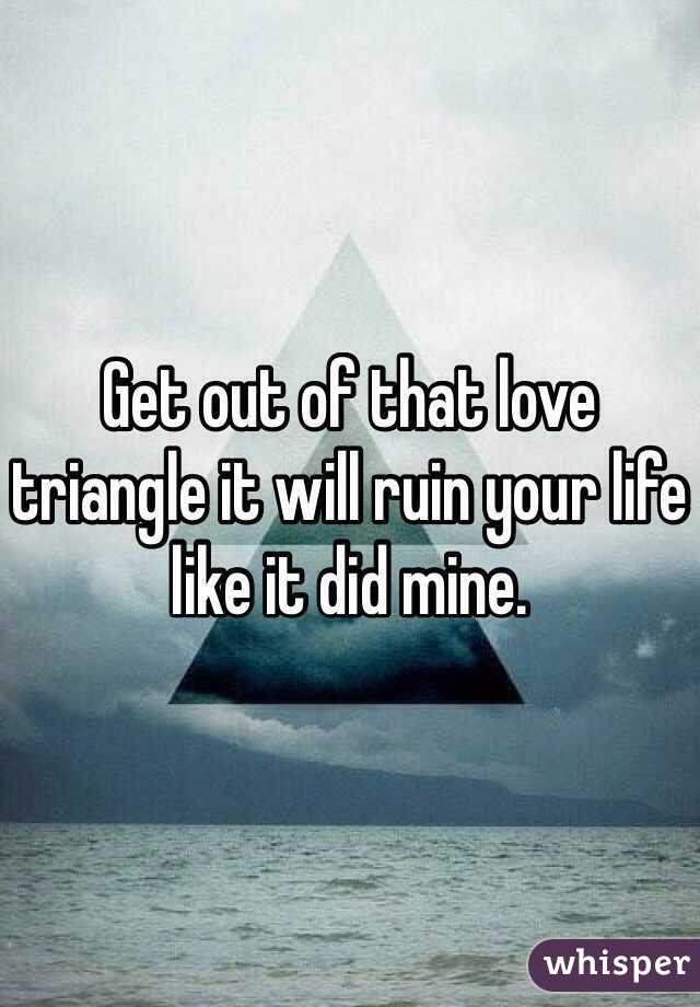Get out of that love triangle it will ruin your life like it did mine. 