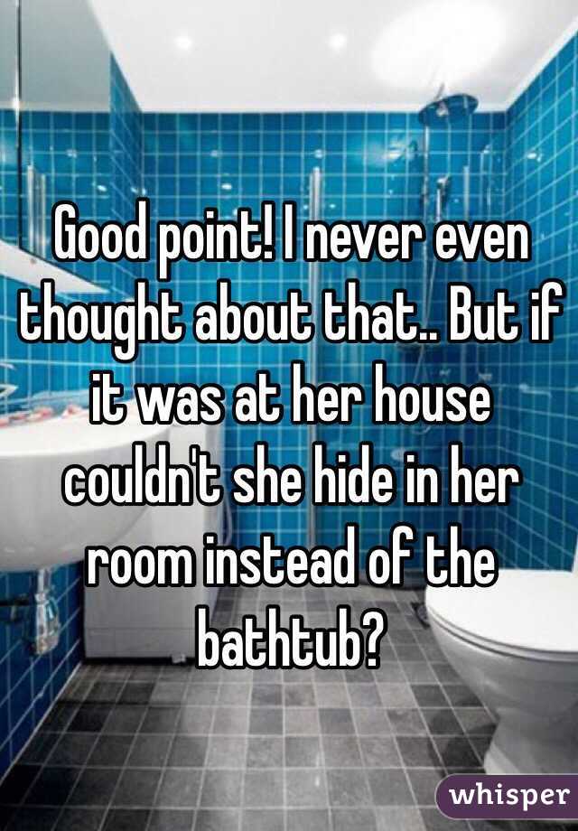 Good point! I never even thought about that.. But if it was at her house couldn't she hide in her room instead of the bathtub? 