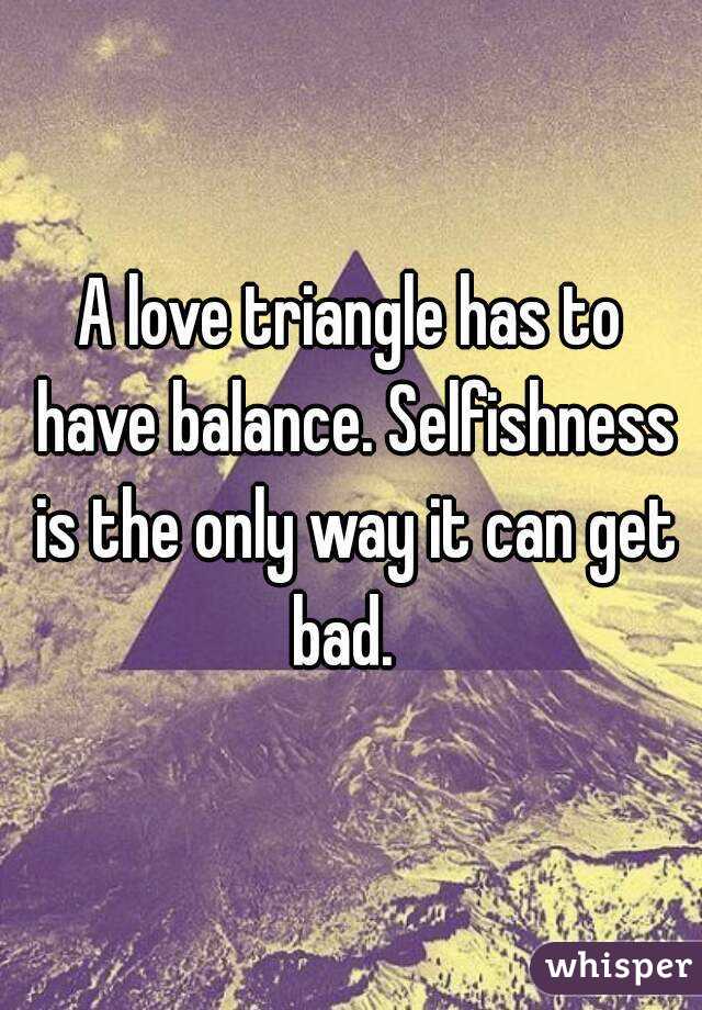 A love triangle has to have balance. Selfishness is the only way it can get bad.  