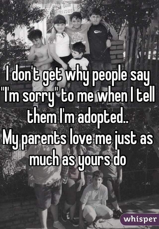 I don't get why people say "I'm sorry" to me when I tell them I'm adopted.. 
My parents love me just as much as yours do