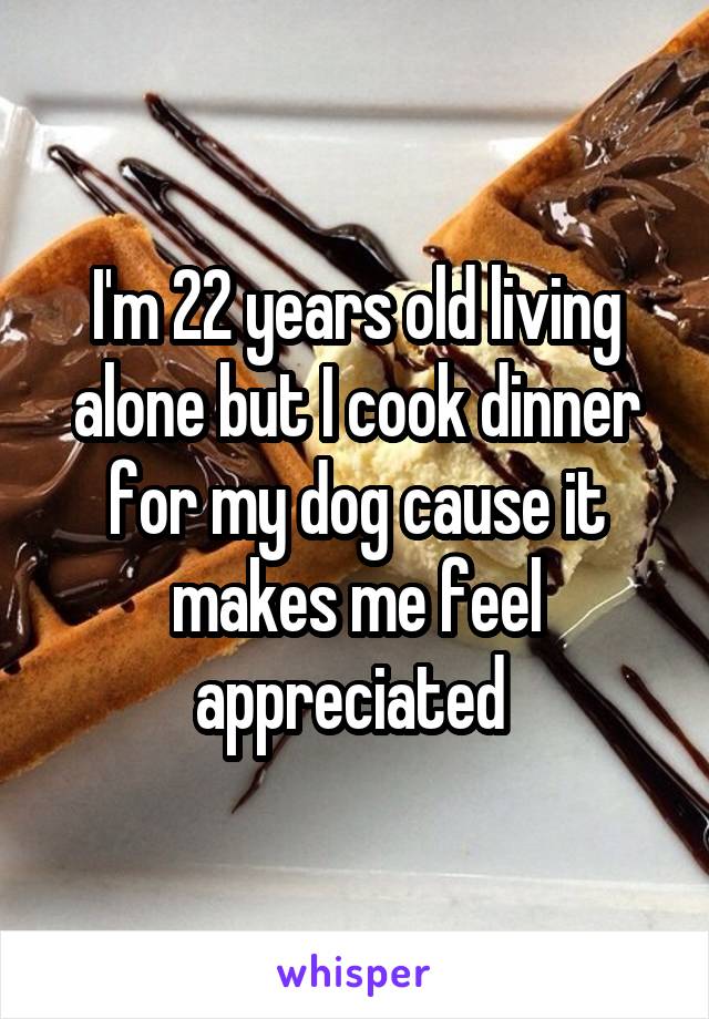 I'm 22 years old living alone but I cook dinner for my dog cause it makes me feel appreciated 