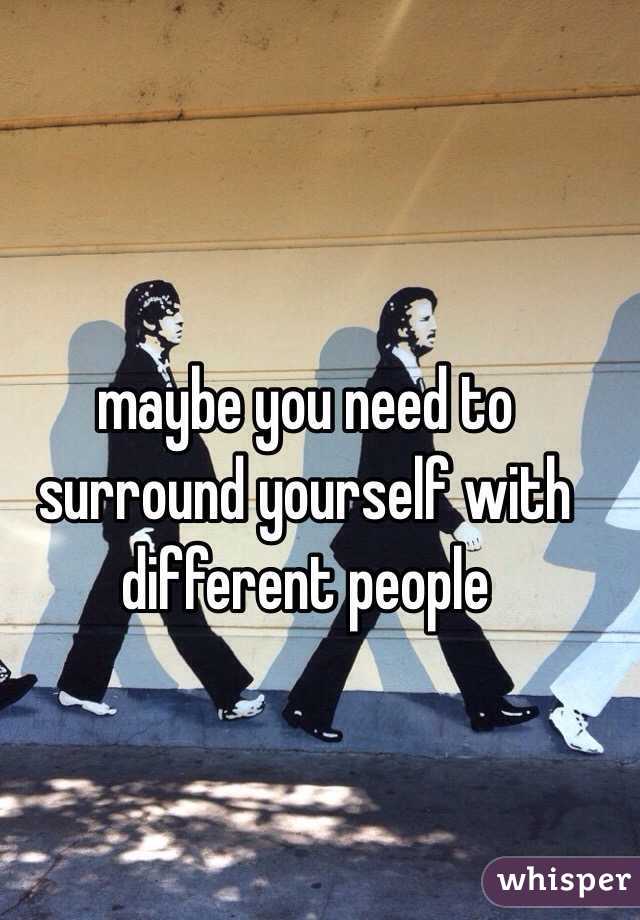maybe you need to surround yourself with different people