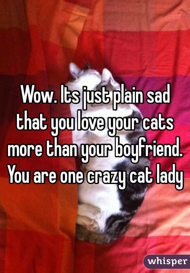 Wow. Its just plain sad that you love your cats more than your boyfriend. You are one crazy cat lady
