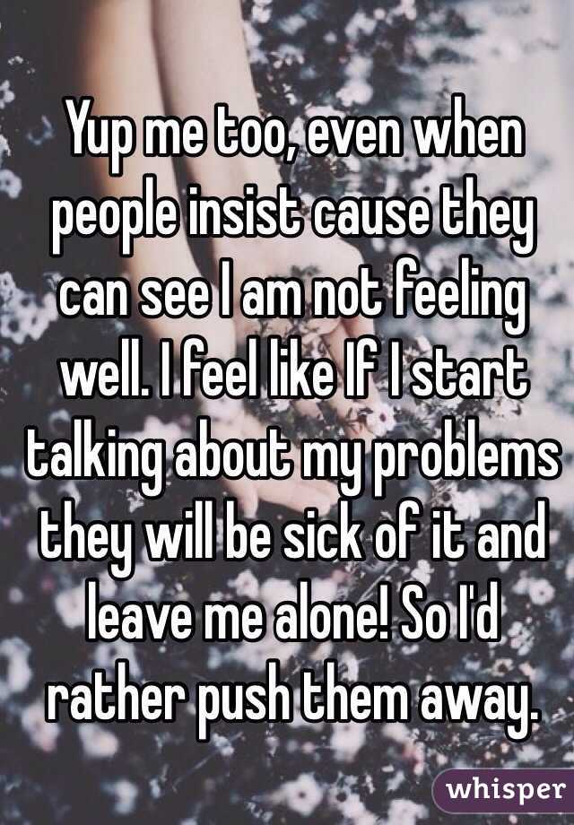 Yup me too, even when people insist cause they can see I am not feeling well. I feel like If I start talking about my problems they will be sick of it and leave me alone! So I'd rather push them away. 
