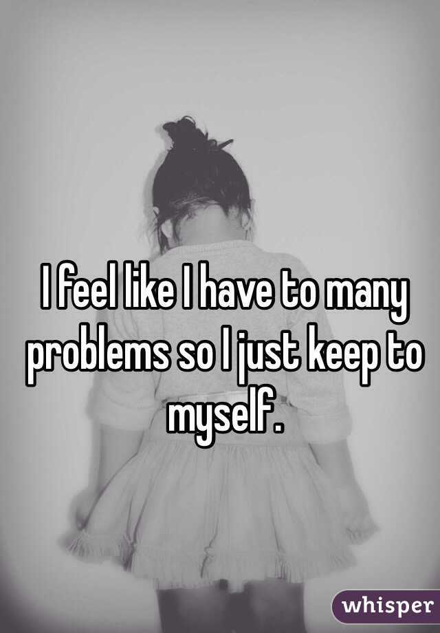 I feel like I have to many problems so I just keep to myself. 