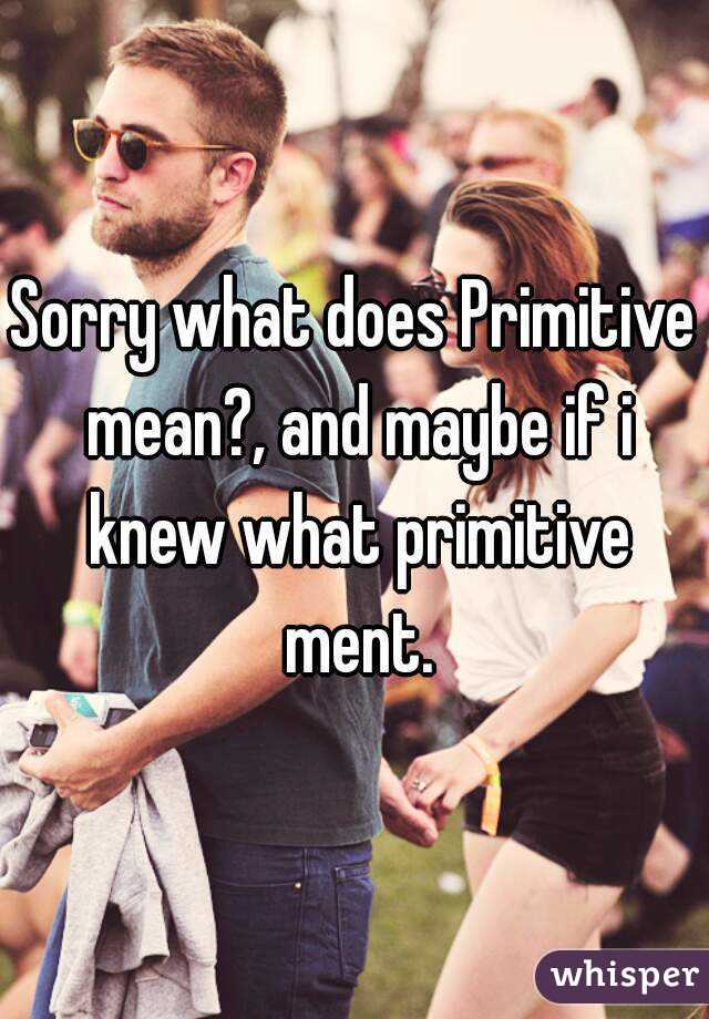 Sorry what does Primitive mean?, and maybe if i knew what primitive ment.