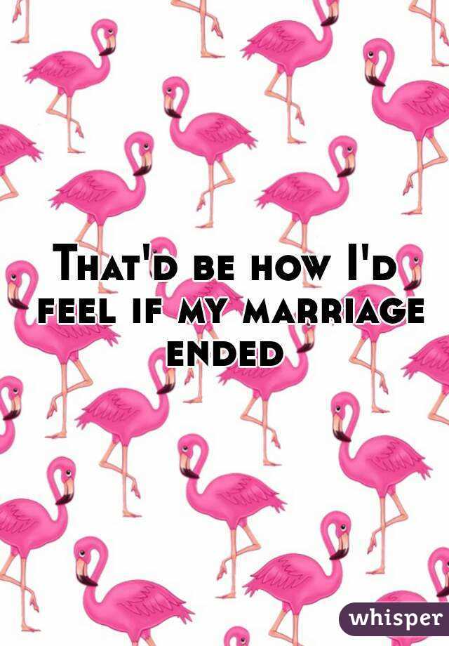 That'd be how I'd feel if my marriage ended 