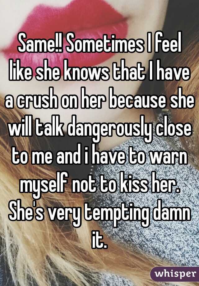 Same!! Sometimes I feel like she knows that I have a crush on her because she will talk dangerously close to me and i have to warn myself not to kiss her. She's very tempting damn it. 