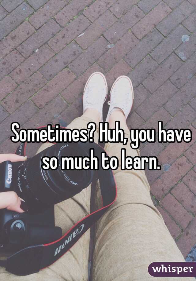 Sometimes? Huh, you have so much to learn.