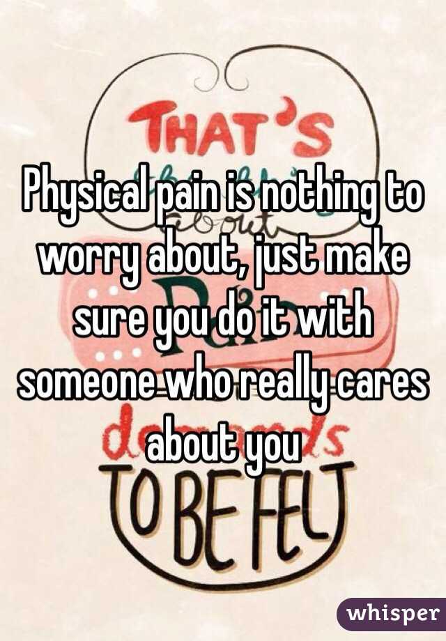 Physical pain is nothing to worry about, just make sure you do it with someone who really cares about you 