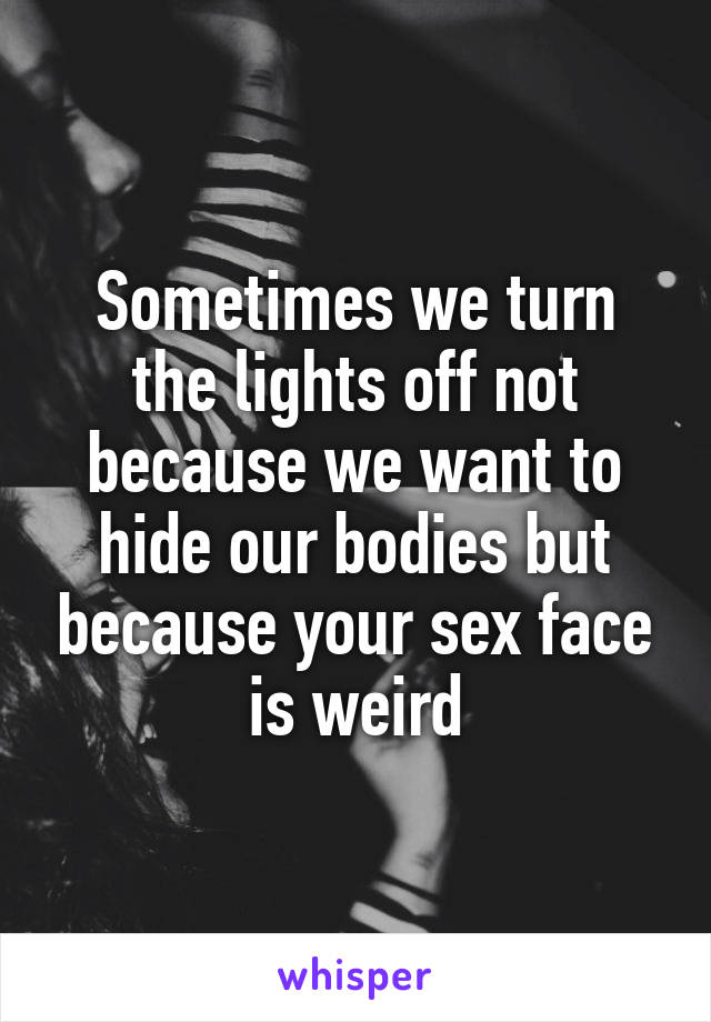 Sometimes we turn the lights off not because we want to hide our bodies but because your sex face is weird