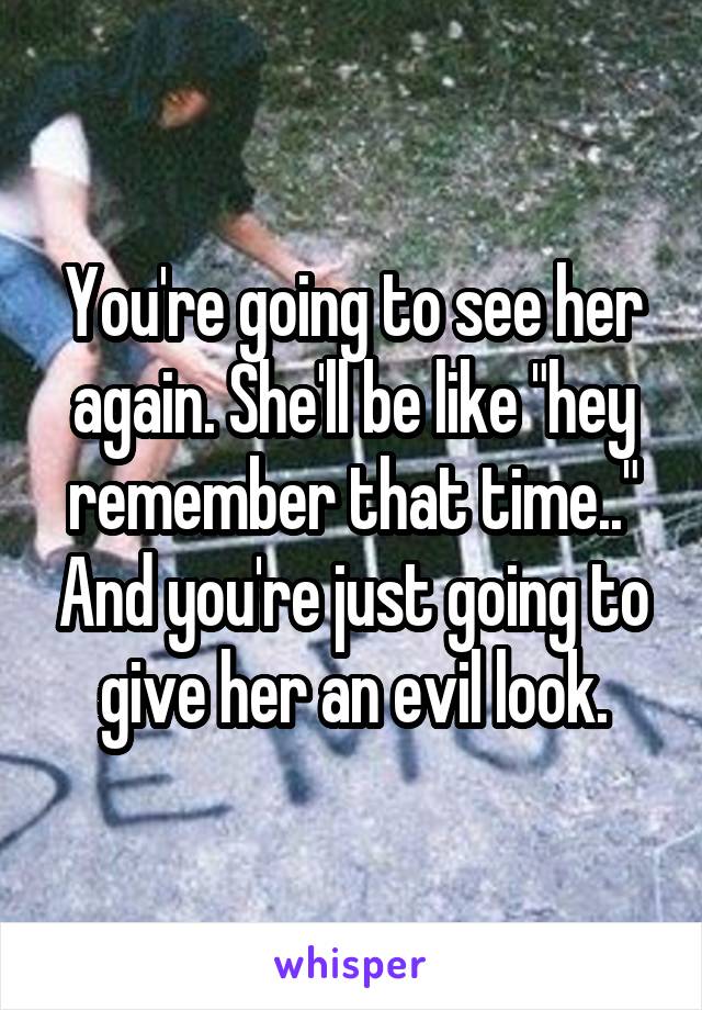 You're going to see her again. She'll be like "hey remember that time.." And you're just going to give her an evil look.