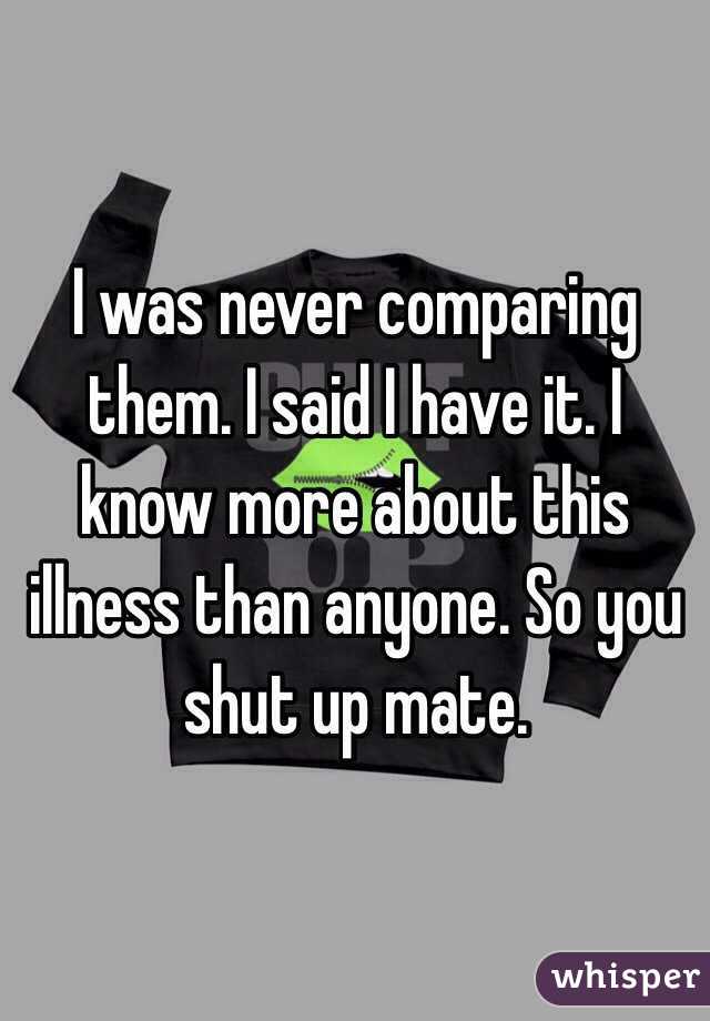 I was never comparing them. I said I have it. I know more about this illness than anyone. So you shut up mate.