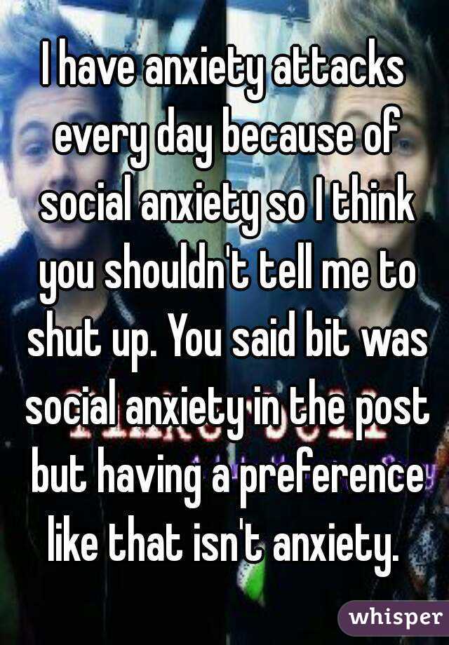 I have anxiety attacks every day because of social anxiety so I think you shouldn't tell me to shut up. You said bit was social anxiety in the post but having a preference like that isn't anxiety. 