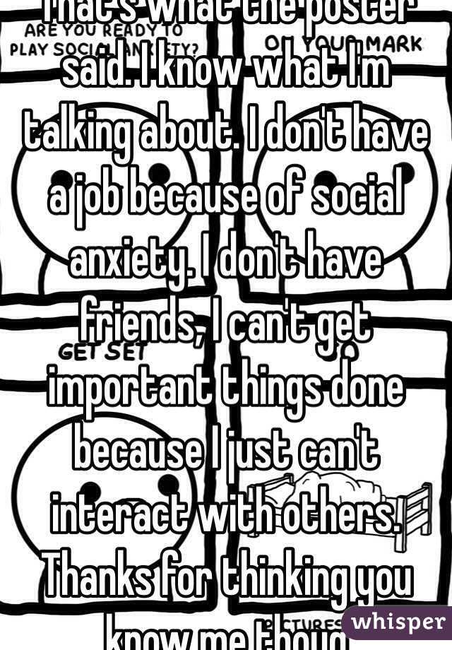 That's what the poster said. I know what I'm talking about. I don't have a job because of social anxiety. I don't have friends, I can't get important things done because I just can't interact with others. Thanks for thinking you know me thoug 