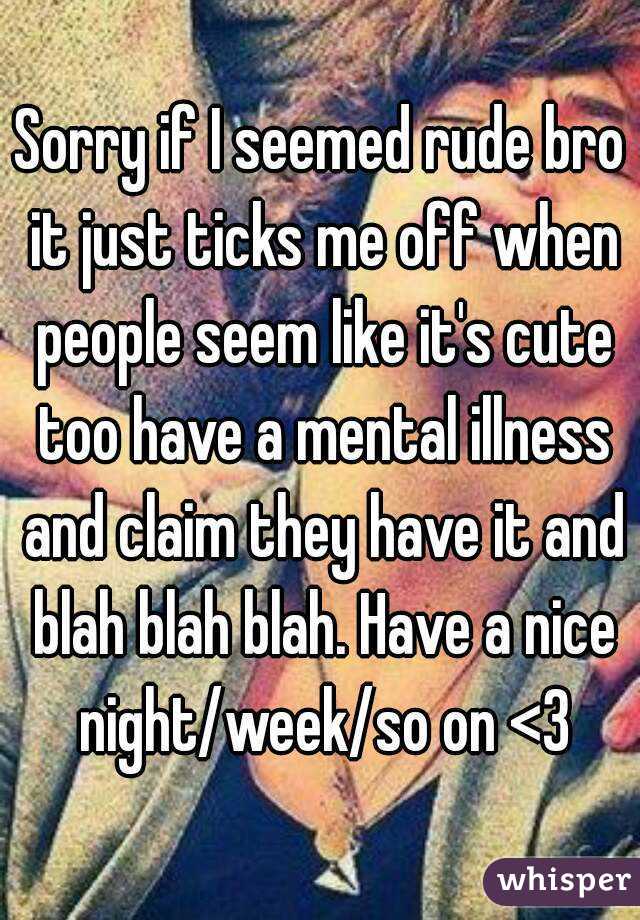 Sorry if I seemed rude bro it just ticks me off when people seem like it's cute too have a mental illness and claim they have it and blah blah blah. Have a nice night/week/so on <3