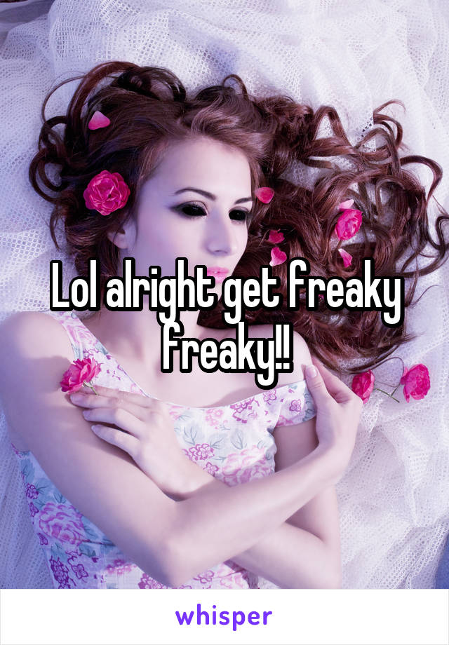 Lol alright get freaky freaky!!