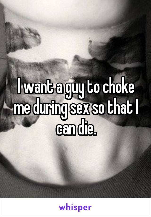 I want a guy to choke me during sex so that I can die.