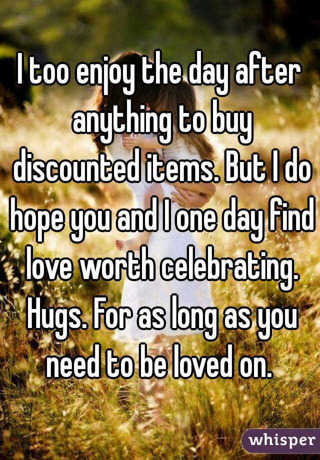 I too enjoy the day after anything to buy discounted items. But I do hope you and I one day find love worth celebrating. Hugs. For as long as you need to be loved on. 