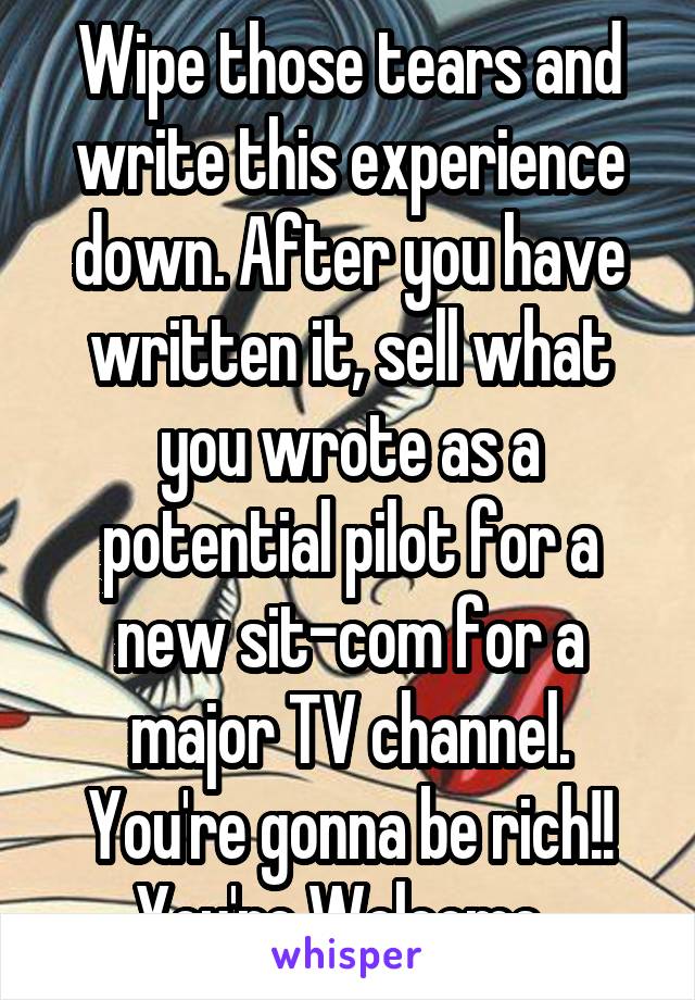 Wipe those tears and write this experience down. After you have written it, sell what you wrote as a potential pilot for a new sit-com for a major TV channel. You're gonna be rich!! You're Welcome. 
