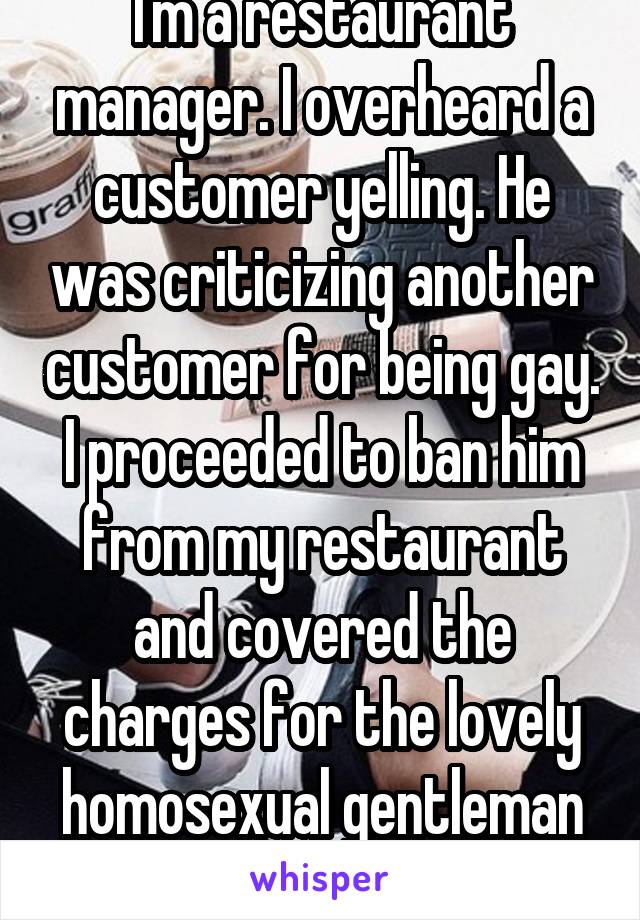 I'm a restaurant manager. I overheard a customer yelling. He was criticizing another customer for being gay. I proceeded to ban him from my restaurant and covered the charges for the lovely homosexual gentleman and his party. 
