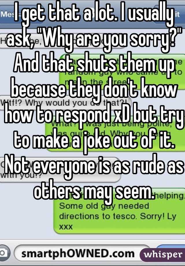 I get that a lot. I usually ask, "Why are you sorry?" And that shuts them up because they don't know how to respond xD but try to make a joke out of it. Not everyone is as rude as others may seem. 