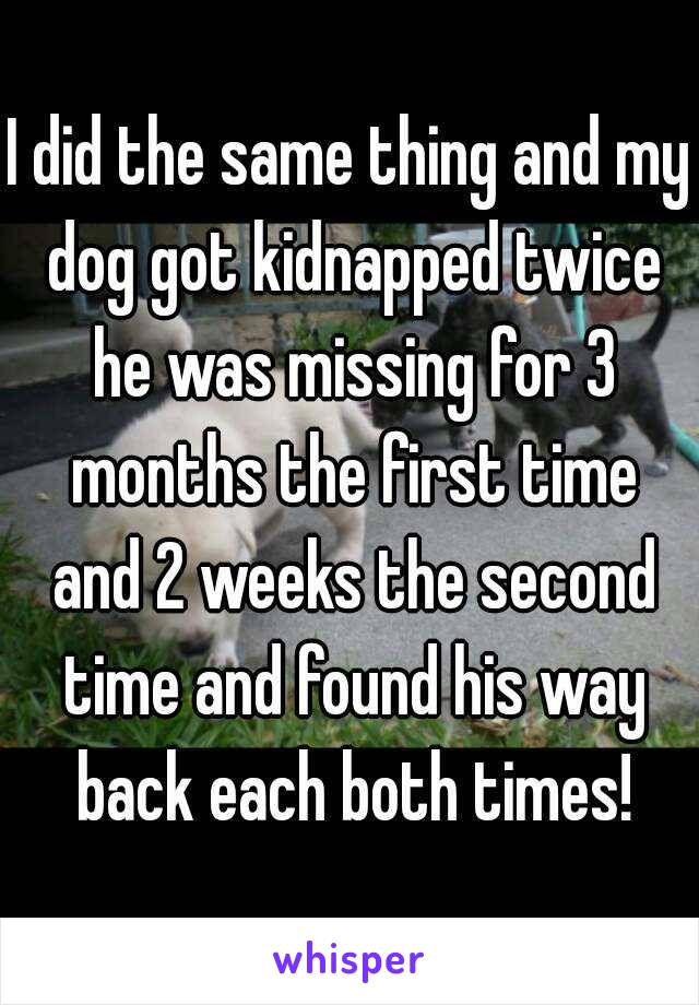 I did the same thing and my dog got kidnapped twice he was missing for 3 months the first time and 2 weeks the second time and found his way back each both times!