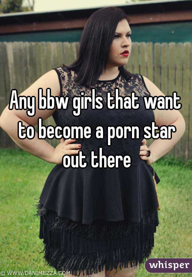 Any bbw girls that want to become a porn star out there