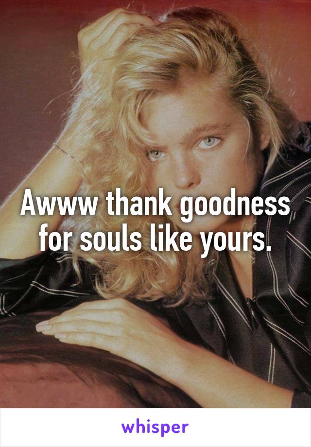 Awww thank goodness for souls like yours.